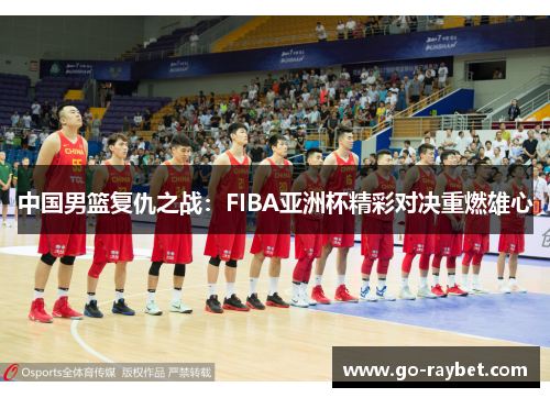 中国男篮复仇之战：FIBA亚洲杯精彩对决重燃雄心